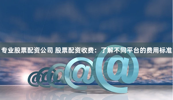 专业股票配资公司 股票配资收费：了解不同平台的费用标准