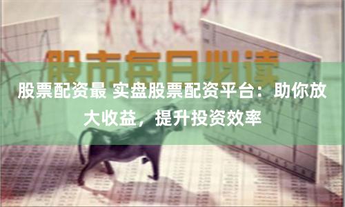 股票配资最 实盘股票配资平台：助你放大收益，提升投资效率