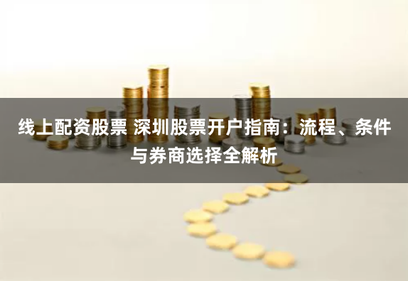 线上配资股票 深圳股票开户指南：流程、条件与券商选择全解析