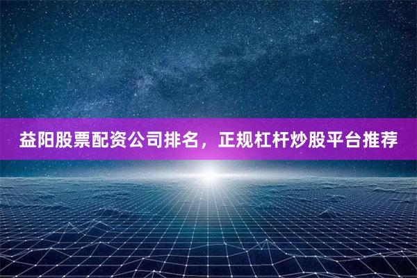益阳股票配资公司排名，正规杠杆炒股平台推荐