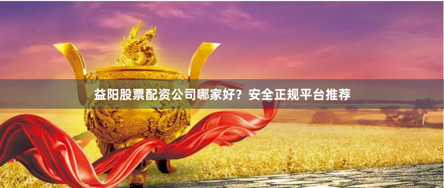 益阳股票配资公司哪家好？安全正规平台推荐